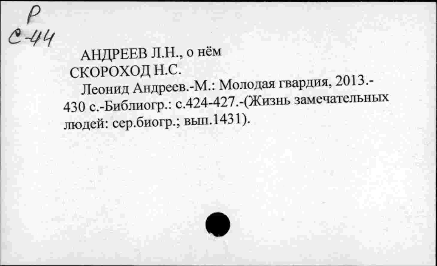 ﻿р
&
АНДРЕЕВ Л.Н., о нём
СКОРОХОД Н.С.
Леонид Андреев.-М.: Молодая гвардия, 2013.
430 с.-Библиогр.: с.424-427.-(Жизнь замечательных людей: сер.биогр.; вып.1431).